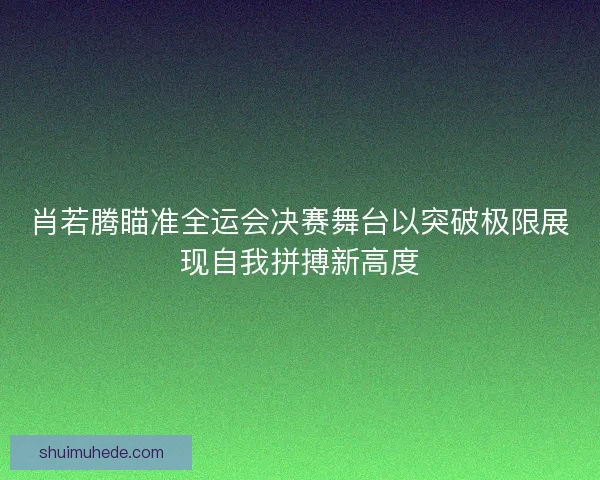 肖若腾瞄准全运会决赛舞台以突破极限展现自我拼搏新高度