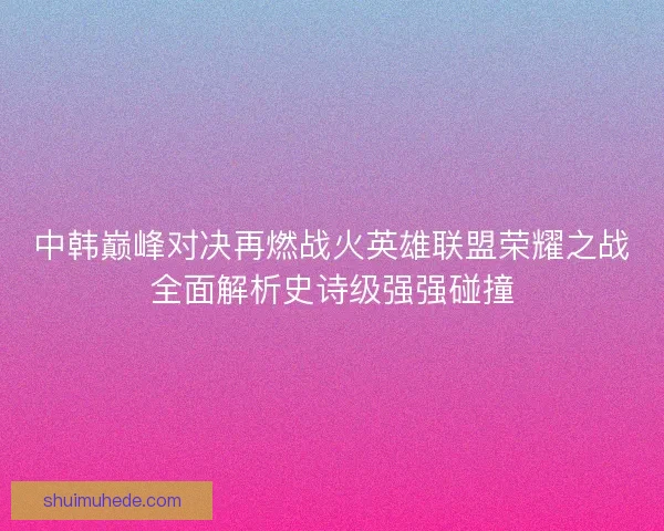 中韩巅峰对决再燃战火英雄联盟荣耀之战全面解析史诗级强强碰撞