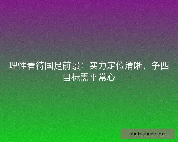理性看待国足前景：实力定位清晰，争四目标需平常心