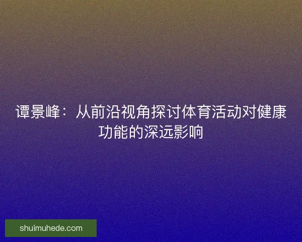谭景峰：从前沿视角探讨体育活动对健康功能的深远影响