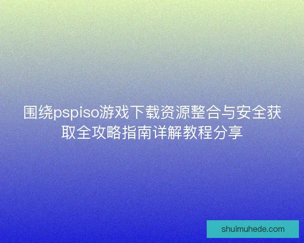 围绕pspiso游戏下载资源整合与安全获取全攻略指南详解教程分享