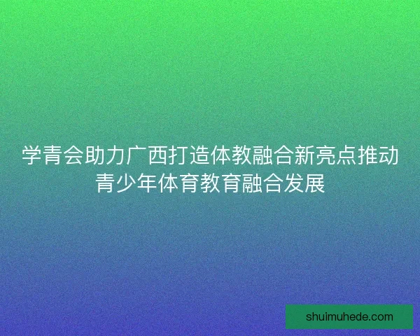 学青会助力广西打造体教融合新亮点推动青少年体育教育融合发展